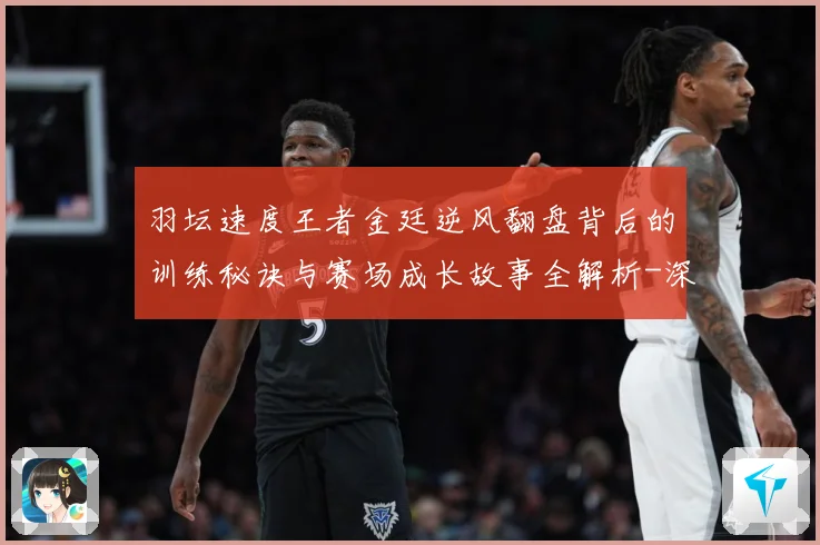 羽坛速度王者金廷逆风翻盘背后的训练秘诀与赛场成长故事全解析-深度解析