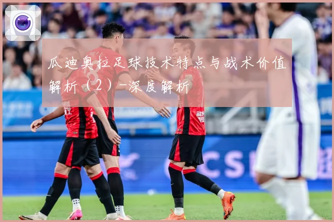 瓜迪奥拉足球技术特点与战术价值解析（2）-深度解析