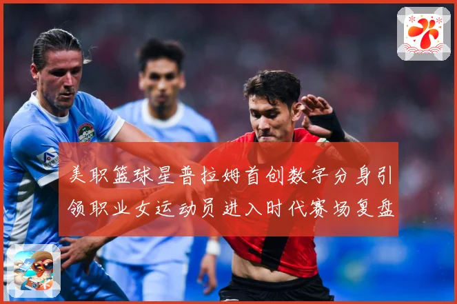 美职篮球星普拉姆首创数字分身引领职业女运动员进入时代赛场复盘-深度解析
