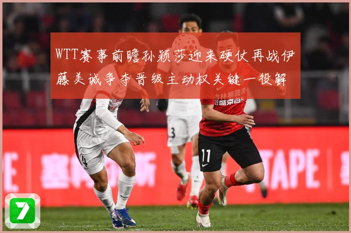 WTT赛事前瞻孙颖莎迎来硬仗再战伊藤美诚争夺晋级主动权关键一役解析-深度解析
