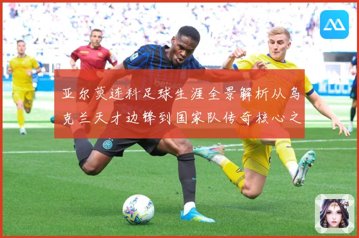 亚尔莫连科足球生涯全景解析从乌克兰天才边锋到国家队传奇核心之路-深度解析