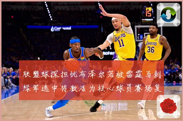 联盟球探担忧布泽尔若被雷霆马刺绿军选中将激活为核心球员赛场复盘-深度解析