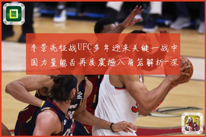 李景亮征战UFC多年迎来关键一战中国力量能否再度震撼八角笼解析-深度解析