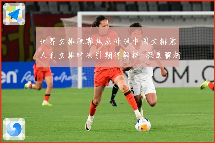 世界女排联赛焦点升级中国女排意大利女排对决引期待解析-深度解析