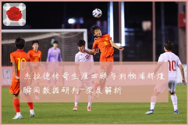 杰拉德传奇生涯回顾与利物浦辉煌瞬间数据研判-深度解析